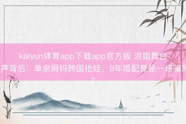 kaiyun体育app下载app官方版 浪姐舞台失声背后：单亲姆妈跨国抢娃，9年婚配竟是一场骗局？