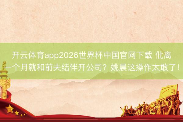 开云体育app2026世界杯中国官网下载 仳离一个月就和前夫结伴开公司?姚晨这操作太敢了!