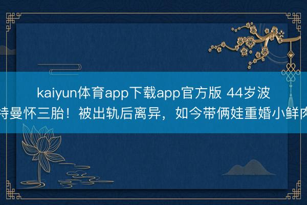 kaiyun体育app下载app官方版 44岁波特曼怀三胎!被出轨后离异,如今带俩娃重婚小鲜肉