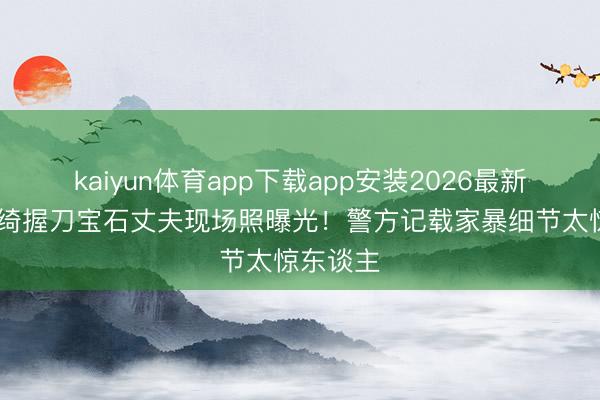 kaiyun体育app下载app安装2026最新版 张雨绮握刀宝石丈夫现场照曝光！警方记载家暴细节太惊东谈主