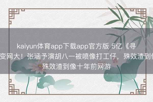 kaiyun体育app下载app官方版 5亿《寻龙诀》压6年变网大！张涵予演胡八一被喷像打工仔，殊效渣到像十年前网游