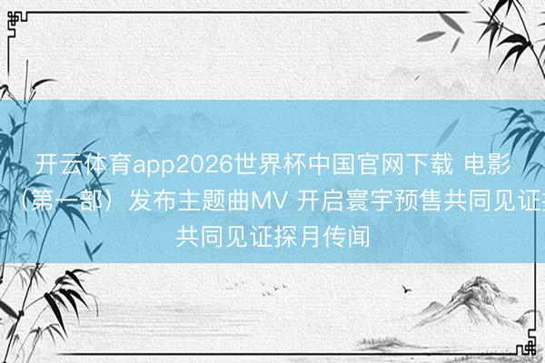 开云体育app2026世界杯中国官网下载 电影《登月》（第一部）发布主题曲MV 开启寰宇预售共同见证探月传闻