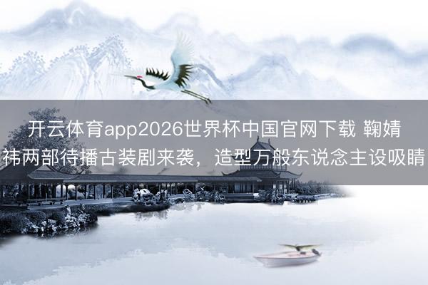 开云体育app2026世界杯中国官网下载 鞠婧祎两部待播古装剧来袭,造型万般东说念主设吸睛