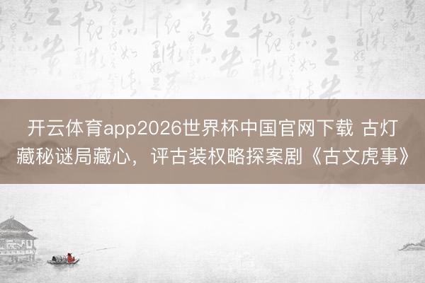 开云体育app2026世界杯中国官网下载 古灯藏秘谜局藏心，评古装权略探案剧《古文虎事》