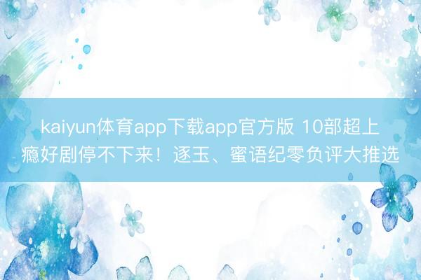kaiyun体育app下载app官方版 10部超上瘾好剧停不下来！逐玉、蜜语纪零负评大推选