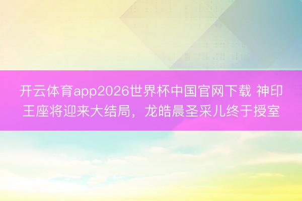 开云体育app2026世界杯中国官网下载 神印王座将迎来大结局，龙皓晨圣采儿终于授室