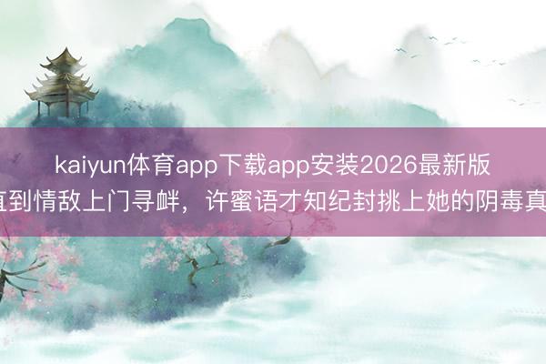 kaiyun体育app下载app安装2026最新版 直到情敌上门寻衅,许蜜语才知纪封挑上她的阴毒真相