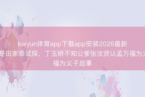 kaiyun体育app下载app安装2026最新版 要不是田家泰试探,丁玉娇不知公爹张汝贤认孟万福为义子启事