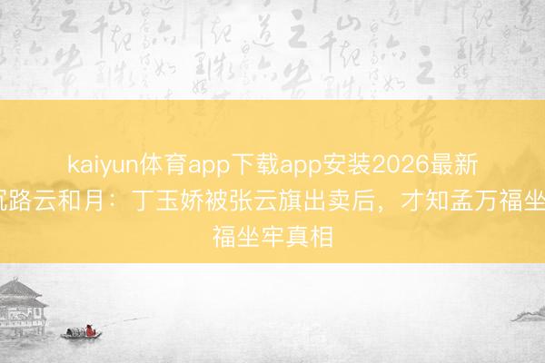 kaiyun体育app下载app安装2026最新版 八沉路云和月：丁玉娇被张云旗出卖后，才知孟万福坐牢真相