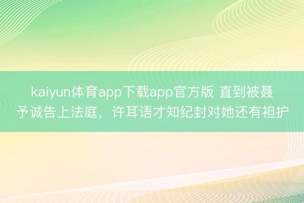 kaiyun体育app下载app官方版 直到被聂予诚告上法庭,许耳语才知纪封对她还有袒护