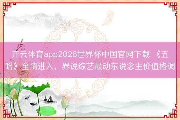 开云体育app2026世界杯中国官网下载 《五哈》全情进入,界说综艺最动东说念主价值格调
