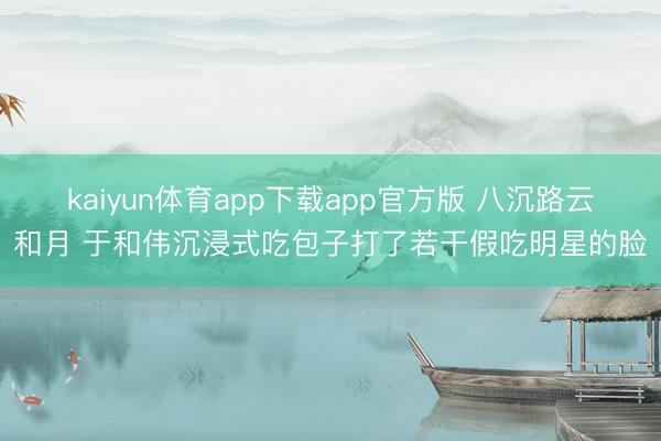 kaiyun体育app下载app官方版 八沉路云和月 于和伟沉浸式吃包子打了若干假吃明星的脸