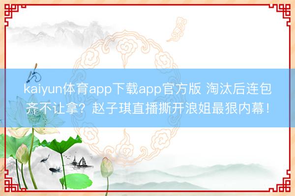 kaiyun体育app下载app官方版 淘汰后连包齐不让拿?赵子琪直播撕开浪姐最狠内幕!