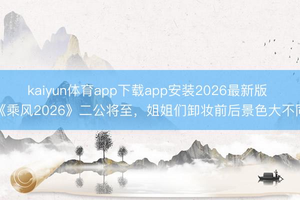 kaiyun体育app下载app安装2026最新版 《乘风2026》二公将至,姐姐们卸妆前后景色大不同