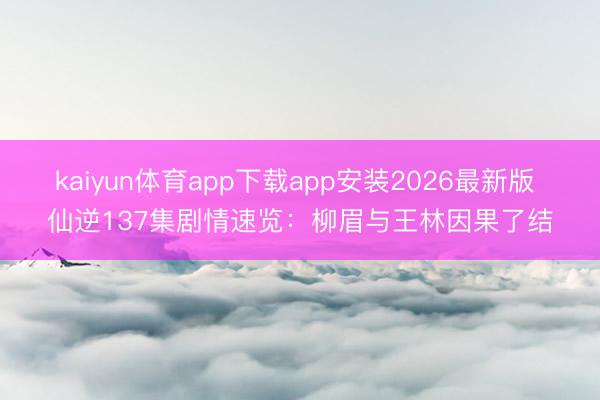 kaiyun体育app下载app安装2026最新版 仙逆137集剧情速览:柳眉与王林因果了结