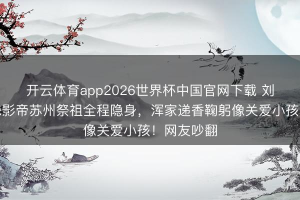 开云体育app2026世界杯中国官网下载 刘嘉玲带社恐影帝苏州祭祖全程隐身，浑家递香鞠躬像关爱小孩！网友吵翻