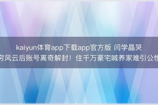 kaiyun体育app下载app官方版 闫学晶哭穷风云后账号离奇解封!住千万豪宅喊养家难引公愤