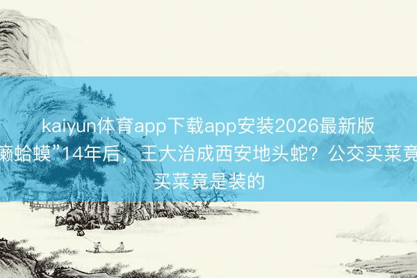 kaiyun体育app下载app安装2026最新版 被骂“癞蛤蟆”14年后，王大治成西安地头蛇？公交买菜竟是装的