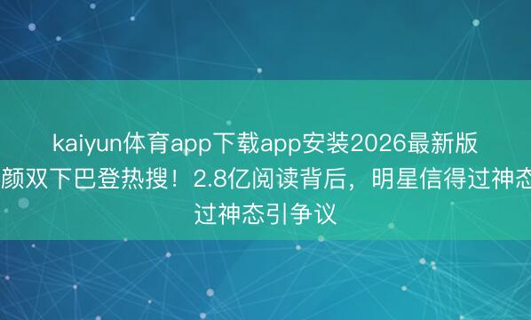 kaiyun体育app下载app安装2026最新版 杨颖素颜双下巴登热搜!2.8亿阅读背后,明星信得过神态引争议