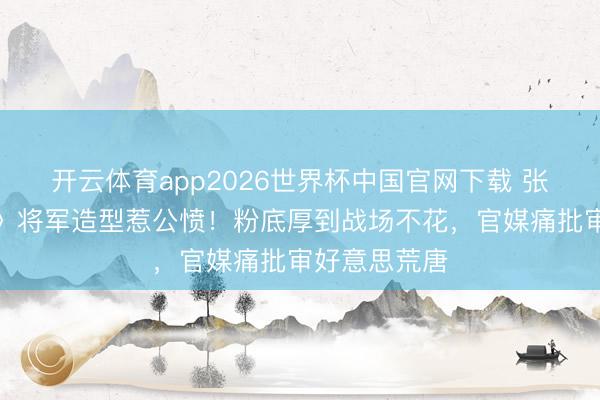 开云体育app2026世界杯中国官网下载 张凌赫《逐玉》将军造型惹公愤！粉底厚到战场不花，官媒痛批审好意思荒唐