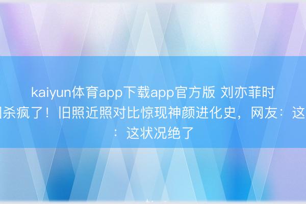 kaiyun体育app下载app官方版 刘亦菲时装周生图杀疯了！旧照近照对比惊现神颜进化史，网友：这状况绝了