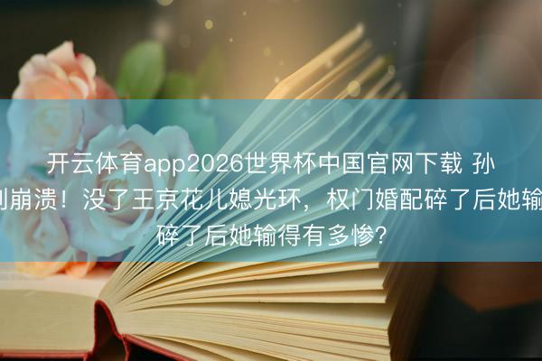 开云体育app2026世界杯中国官网下载 孙怡浪姐哭到崩溃！没了王京花儿媳光环，权门婚配碎了后她输得有多惨？