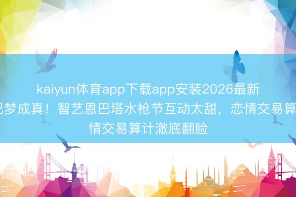 kaiyun体育app下载app安装2026最新版 指示欧巴梦成真！智艺恩巴塔水枪节互动太甜，恋情交易算计澈底翻脸
