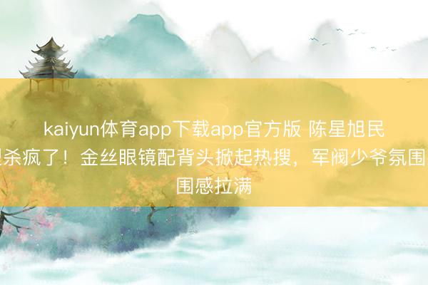 kaiyun体育app下载app官方版 陈星旭民国造型杀疯了！金丝眼镜配背头掀起热搜，军阀少爷氛围感拉满
