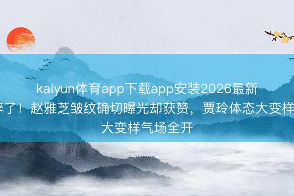 kaiyun体育app下载app安装2026最新版 滤镜碎了！赵雅芝皱纹确切曝光却获赞，贾玲体态大变样气场全开