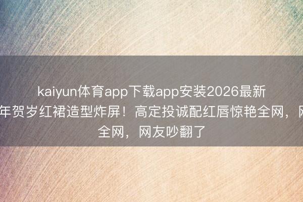 kaiyun体育app下载app安装2026最新版 杨幂马年贺岁红裙造型炸屏！高定投诚配红唇惊艳全网，网友吵翻了