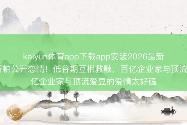 kaiyun体育app下载app安装2026最新版 韩星崔钟显卡斯帕公开恋情！低谷期互相救赎，百亿企业家与顶流爱豆的爱情太好磕