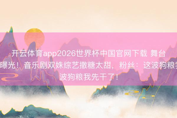 开云体育app2026世界杯中国官网下载 舞台搭档秘恋曝光！音乐剧双姝综艺撒糖太甜，粉丝：这波狗粮我先干了！