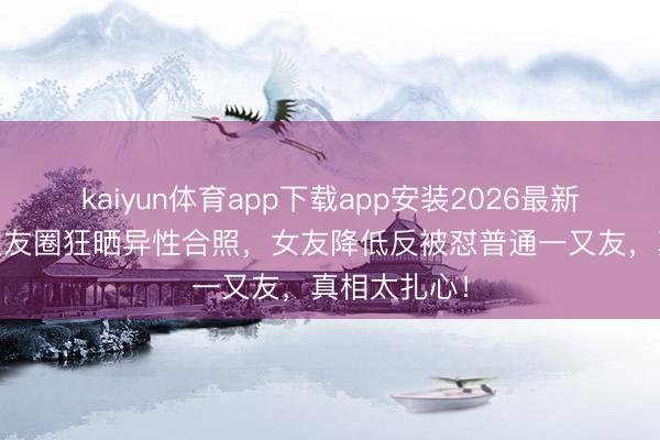 kaiyun体育app下载app安装2026最新版 男友一又友圈狂晒异性合照,女友降低反被怼普通一又友,真相太扎心!