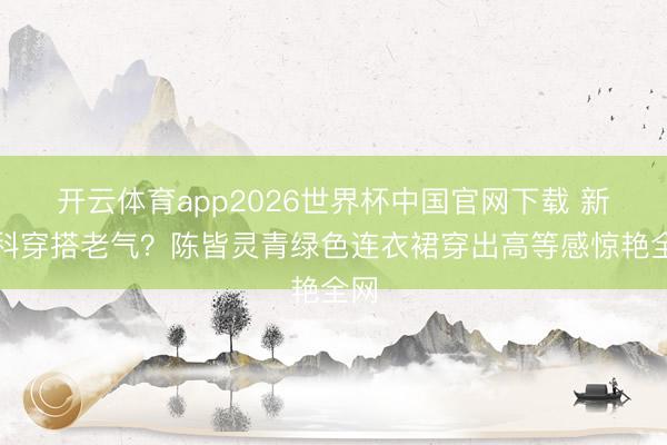开云体育app2026世界杯中国官网下载 新登科穿搭老气?陈皆灵青绿色连衣裙穿出高等感惊艳全网