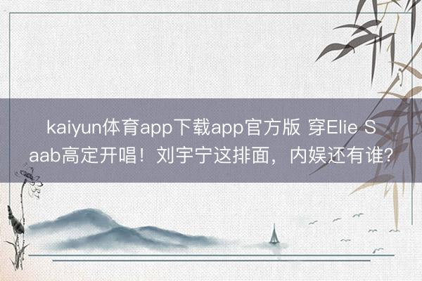 kaiyun体育app下载app官方版 穿Elie Saab高定开唱！刘宇宁这排面，内娱还有谁？