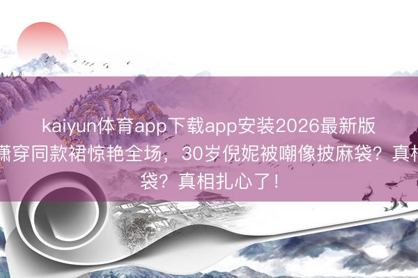 kaiyun体育app下载app安装2026最新版 20岁程潇穿同款裙惊艳全场，30岁倪妮被嘲像披麻袋？真相扎心了！