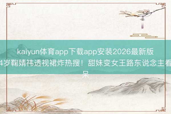 kaiyun体育app下载app安装2026最新版 24岁鞠婧祎透视裙炸热搜！甜妹变女王路东说念主看呆