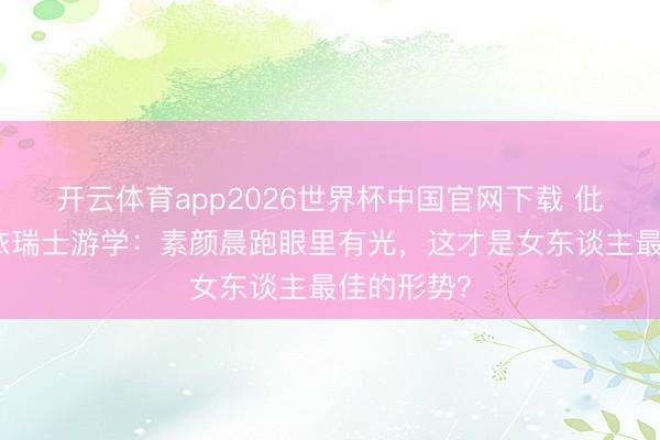 开云体育app2026世界杯中国官网下载 仳离后黄圣依瑞士游学:素颜晨跑眼里有光,这才是女东谈主最佳的形势?