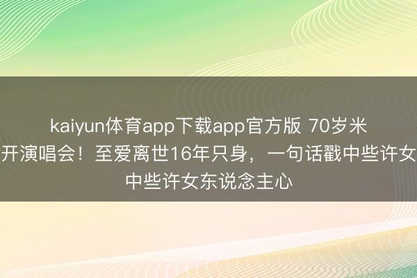 kaiyun体育app下载app官方版 70岁米雪拒办寿宴开演唱会!至爱离世16年只身,一句话戳中些许女东说念主心
