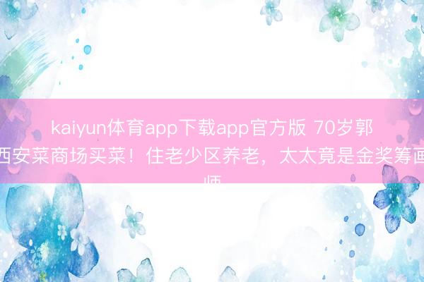 kaiyun体育app下载app官方版 70岁郭达西安菜商场买菜!住老少区养老,太太竟是金奖筹画师