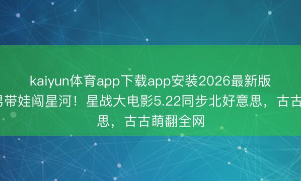 kaiyun体育app下载app安装2026最新版 铁面猛男带娃闯星河！星战大电影5.22同步北好意思，古古萌翻全网