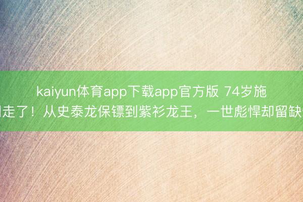 kaiyun体育app下载app官方版 74岁施明走了！从史泰龙保镖到紫衫龙王，一世彪悍却留缺憾