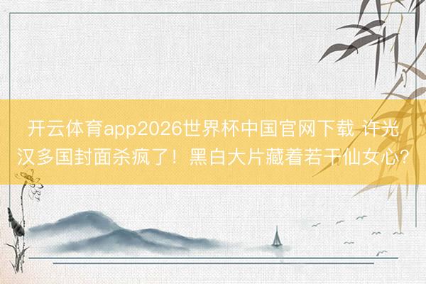 开云体育app2026世界杯中国官网下载 许光汉多国封面杀疯了！黑白大片藏着若干仙女心？