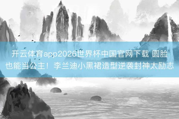 开云体育app2026世界杯中国官网下载 圆脸也能当公主!李兰迪小黑裙造型逆袭封神太励志