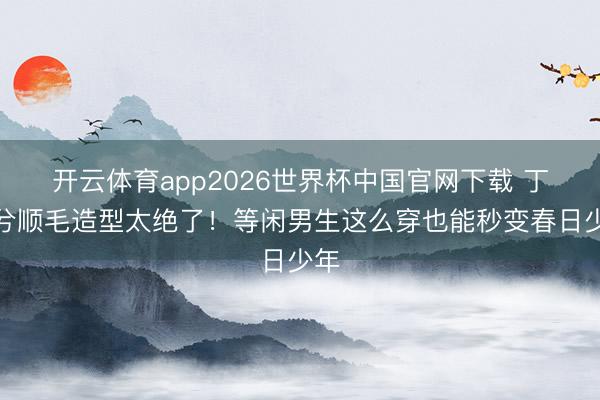 开云体育app2026世界杯中国官网下载 丁禹兮顺毛造型太绝了！等闲男生这么穿也能秒变春日少年