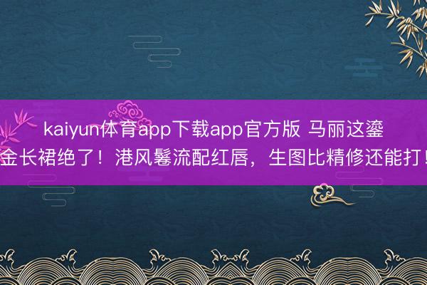 kaiyun体育app下载app官方版 马丽这鎏金长裙绝了!港风鬈流配红唇,生图比精修还能打!