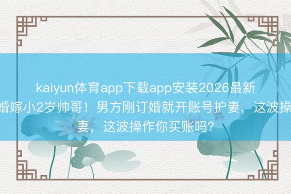 kaiyun体育app下载app安装2026最新版 陈亚男二婚嫁小2岁帅哥!男方刚订婚就开账号护妻,这波操作你买账吗?
