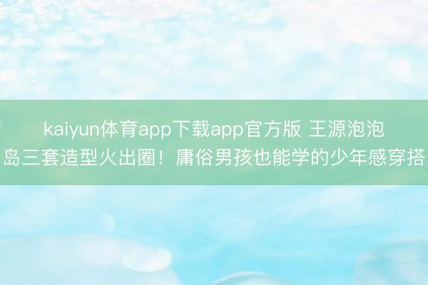 kaiyun体育app下载app官方版 王源泡泡岛三套造型火出圈!庸俗男孩也能学的少年感穿搭