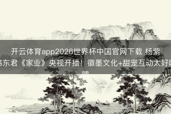 开云体育app2026世界杯中国官网下载 杨紫韩东君《家业》央视开播!徽墨文化+甜宠互动太好嗑