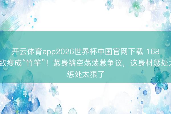 开云体育app2026世界杯中国官网下载 168cm陈数瘦成“竹竿”!紧身裤空荡荡惹争议,这身材惩处太狠了